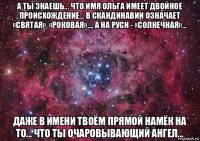 а ты знаешь... что имя ольга имеет двойное происхождение... в скандинавии означает «святая», «роковая»..., а на руси - «солнечная»... даже в имени твоём прямой намёк на то... что ты очаровывающий ангел...