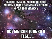 катюшенька, ты моя последняя мысль, когда я засыпаю, и первая, когда просыпаюсь все мысли только о тебе...