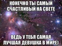 конечно ты самый счастливый на свете ведь у тебя самая лучшая девушка в мире)