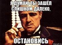 я думаю ты зашёл слишком далеко, остановись