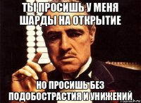 ты просишь у меня шарды на открытие но просишь без подобострастия и унижений