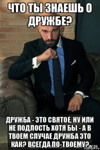 что ты знаешь о дружбе? дружба - это святое, ну или не подлость хотя бы - а в твоем случае дружба это как? всегда по-твоему?