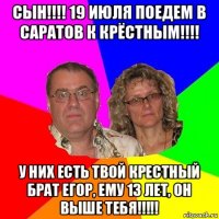 сын!!!! 19 июля поедем в саратов к крёстным!!!! у них есть твой крестный брат егор, ему 13 лет, он выше тебя!!!!!