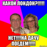 какой лондон?!!!!! нет!!!!на дачу поедем!!!!!