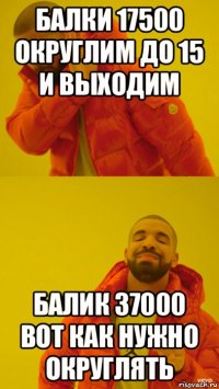 балки 17500 округлим до 15 и выходим балик 37000 вот как нужно округлять