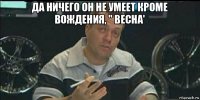 да ничего он не умеет кроме вождения, " весна' 