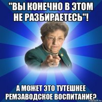 "вы конечно в этом не разбираетесь"! а может это тутешнее ремзаводское воспитание?