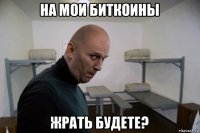 на мои биткоины жрать будете?