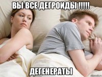 вы все дегроиды !!!!! дегенераты