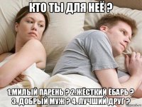 кто ты для неё ? 1.милый парень ? 2.жёсткий ёбарь ? 3. добрый муж ? 4. лучший друг ?