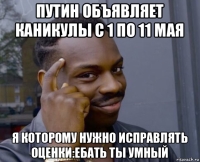 путин объявляет каникулы с 1 по 11 мая я которому нужно исправлять оценки:ебать ты умный