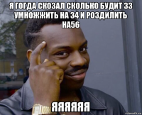 я гогда скозал сколько будит 33 умножжить на 34 и роздилить на56 яяяяяя