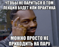 чтобы не париться о том лекция будет или практика можно просто не приходить на пару