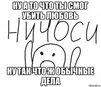 ну а то что ты смог убить любовь ну так что ж обычные дела