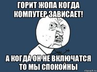 горит жопа когда компутер зависает! а когда он не включатся то мы спокойны