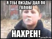 я тебе пизды дал по голове нахрен!