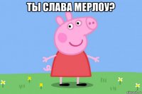 ты слава мерлоу? 