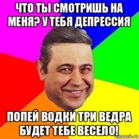 что ты смотришь на меня? у тебя депрессия попей водки три ведра будет тебе весело!