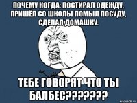 почему когда: постирал одежду, пришёл со школы помыл посуду, сделал домашку. тебе говорят что ты балбес???????