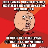 если я увижу, что моя страница вконтакте взломана до сих пор и удалена, то я не знаю что с хакерами сделаю!я бы им челюсти повыламывал!