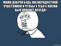 мама добрей будь жизнерадостной счастливой и чтобы у тебя с жизни был просвет всегда! 