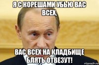 я с корешами убью вас всех, вас всех на кладбище блять отвезут!