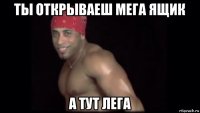 ты открываеш мега ящик а тут лега