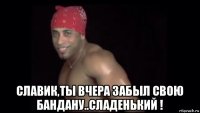  славик,ты вчера забыл свою бандану..сладенький !