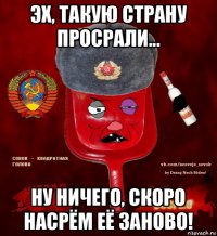 эх, такую страну просрали... ну ничего, скоро насрём её заново!