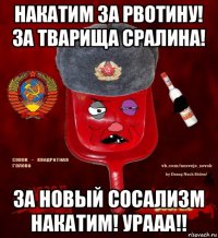 накатим за рвотину! за тварища сралина! за новый сосализм накатим! урааа!!