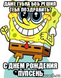 даже губка боб решил тебя поздравить! с днем рождения пупсень