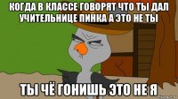 когда в классе говорят что ты дал учительнице пинка а это не ты ты чё гонишь это не я