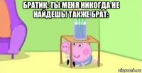 братик: ты меня никогда не найдешь! также брат: 