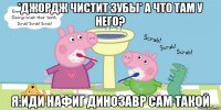 *джордж чистит зубы* а что там у него? я:иди нафиг динозавр сам такой