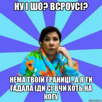 ну і шо? всроусі? нема твоїй границі...а я ти гадала іди сі вчи хоть на когу