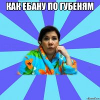 как ебану по губеням 