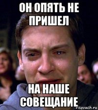 он опять не пришел на наше совещание