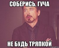 соберись, гуча не будь тряпкой