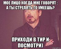 мое лицо когда мне говорят : а ты стрелять то умеешь? приходи в тир и посмотри)