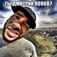 ты дмитрий попов? 