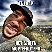 ты а4? нет блять моргенштерн