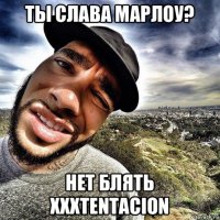 ты слава марлоу? нет блять xxxtentacion