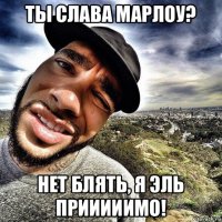 ты слава марлоу? нет блять, я эль прииииимо!