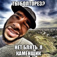 ты болторез? нет блять, я каменщик