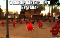 и как же найти своего братана? 