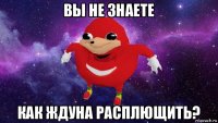 вы не знаете как ждуна расплющить?