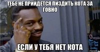 тебе не прийдется пиздить кота за говно если у тебя нет кота