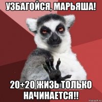 узбагойся, марьяша! 20+20 жизь только начинается!!