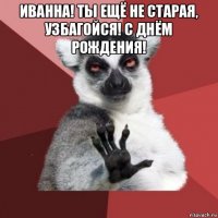 иванна! ты ещё не старая, узбагойся! с днём рождения! 