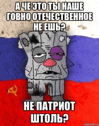 а че это ты наше говно отечественное не ешь? не патриот штоль?